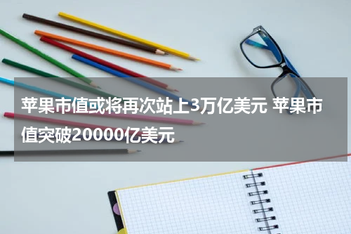 苹果市值或将再次站上3万亿美元 苹果市值突破20000亿美元