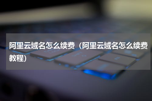 阿里云域名怎么续费（阿里云域名怎么续费教程）