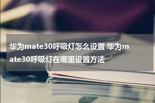 华为mate30呼吸灯怎么设置 华为mate30呼吸灯在哪里设置方法
