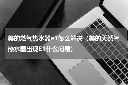 美的燃气热水器e1怎么解决（美的天然气热水器出现E1什么问题）