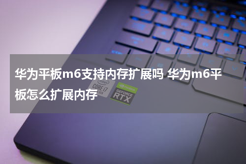 华为平板m6支持内存扩展吗 华为m6平板怎么扩展内存