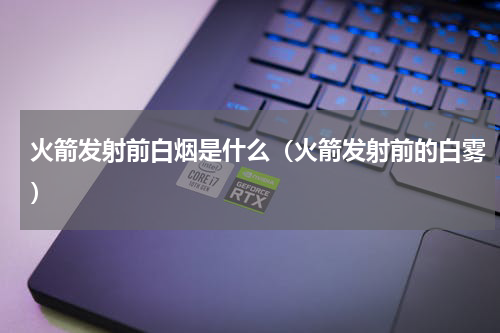 火箭发射前白烟是什么（火箭发射前的白雾）
