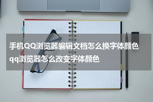 手机QQ浏览器编辑文档怎么换字体颜色 qq浏览器怎么改变字体颜色