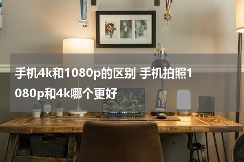 手机4k和1080p的区别 手机拍照1080p和4k哪个更好