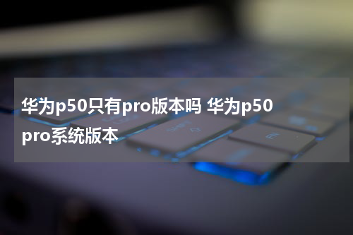 华为p50只有pro版本吗 华为p50pro系统版本
