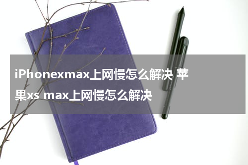 iPhonexmax上网慢怎么解决 苹果xs max上网慢怎么解决