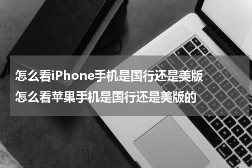 怎么看iPhone手机是国行还是美版 怎么看苹果手机是国行还是美版的