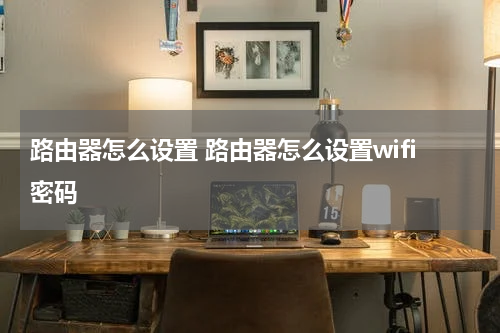 路由器怎么设置 路由器怎么设置wifi密码