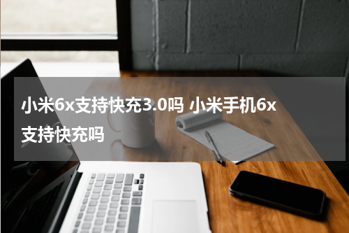 小米6x支持快充3.0吗 小米手机6x支持快充吗