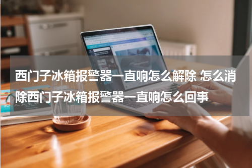 西门子冰箱报警器一直响怎么解除 怎么消除西门子冰箱报警器一直响怎么回事