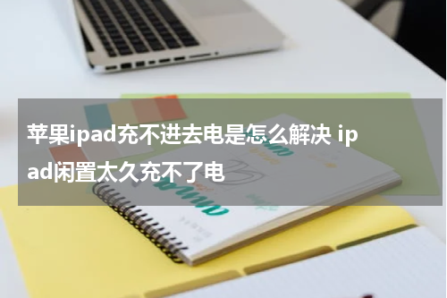 苹果ipad充不进去电是怎么解决 ipad闲置太久充不了电