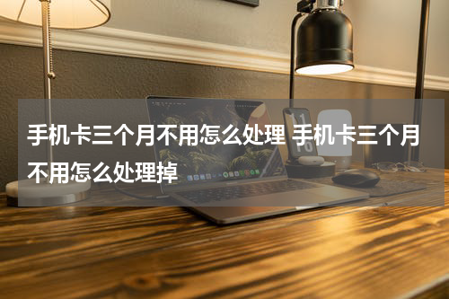手机卡三个月不用怎么处理 手机卡三个月不用怎么处理掉