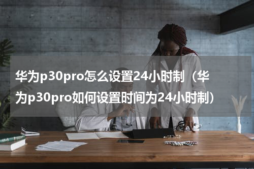 华为p30pro怎么设置24小时制（华为p30pro如何设置时间为24小时制）