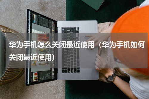 华为手机怎么关闭最近使用（华为手机如何关闭最近使用）