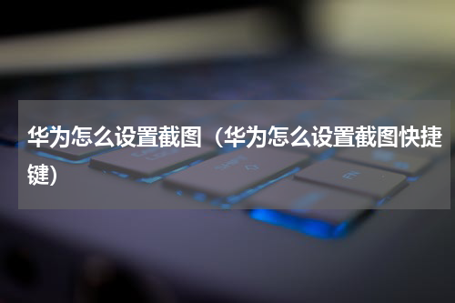 华为怎么设置截图（华为怎么设置截图快捷键）