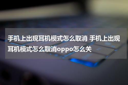 手机上出现耳机模式怎么取消 手机上出现耳机模式怎么取消oppo怎么关