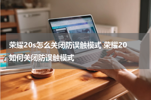 荣耀20s怎么关闭防误触模式 荣耀20如何关闭防误触模式