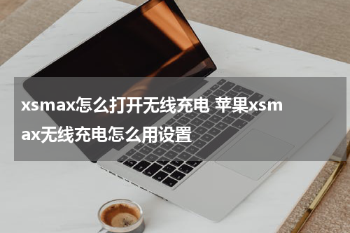 xsmax怎么打开无线充电 苹果xsmax无线充电怎么用设置