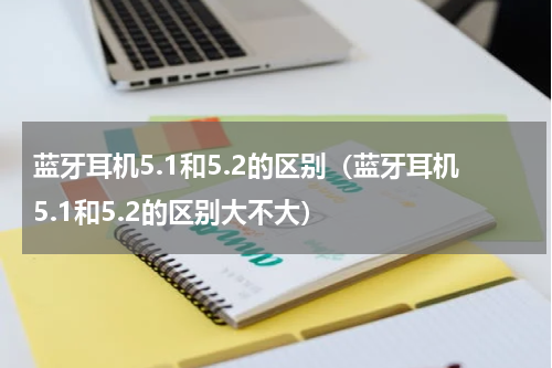 蓝牙耳机5.1和5.2的区别（蓝牙耳机5.1和5.2的区别大不大）