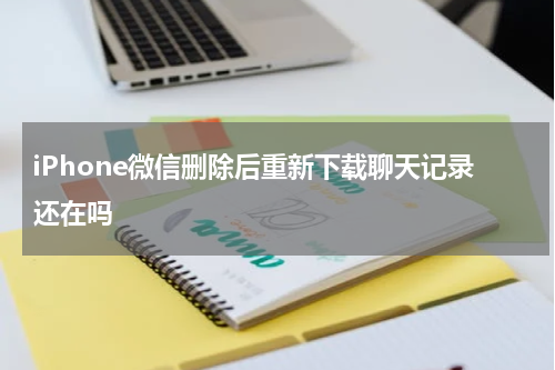iPhone微信删除后重新下载聊天记录还在吗