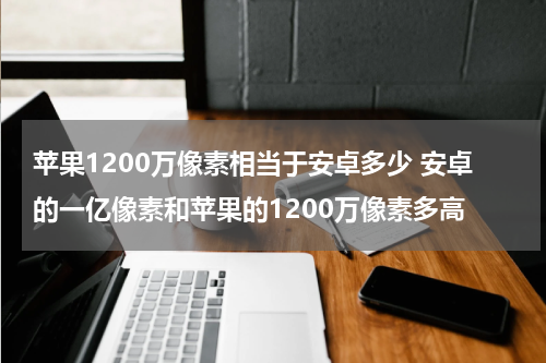 苹果1200万像素相当于安卓多少 安卓的一亿像素和苹果的1200万像素多高