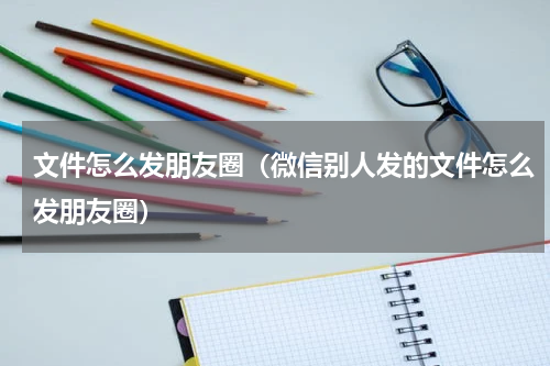 文件怎么发朋友圈（微信别人发的文件怎么发朋友圈）