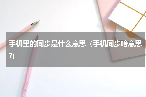 手机里的同步是什么意思（手机同步啥意思?）