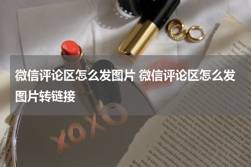 微信评论区怎么发图片 微信评论区怎么发图片转链接