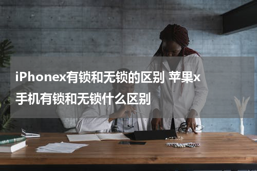 iPhonex有锁和无锁的区别 苹果x手机有锁和无锁什么区别