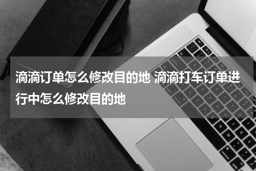 滴滴订单怎么修改目的地 滴滴打车订单进行中怎么修改目的地