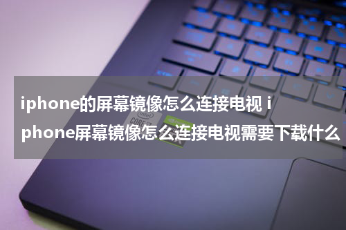 iphone的屏幕镜像怎么连接电视 iphone屏幕镜像怎么连接电视需要下载什么