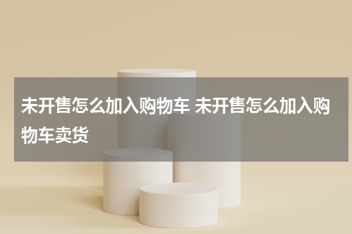未开售怎么加入购物车 未开售怎么加入购物车卖货