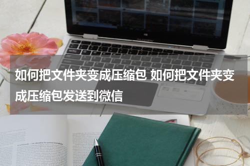 如何把文件夹变成压缩包 如何把文件夹变成压缩包发送到微信