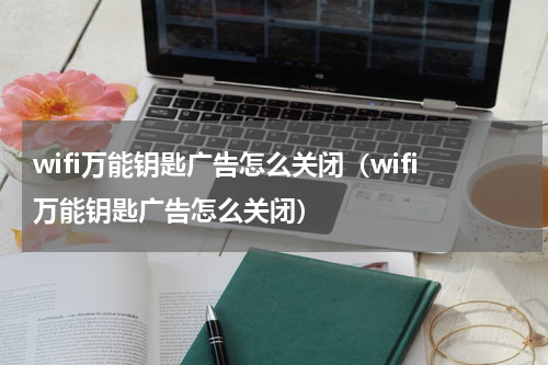 wifi万能钥匙广告怎么关闭（wifi万能钥匙广告怎么关闭）