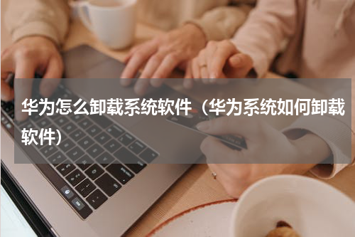 华为怎么卸载系统软件（华为系统如何卸载软件）