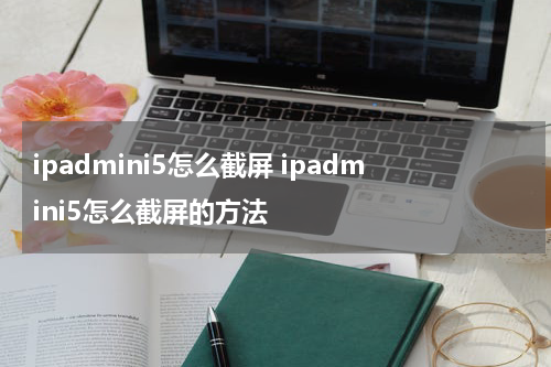 ipadmini5怎么截屏 ipadmini5怎么截屏的方法