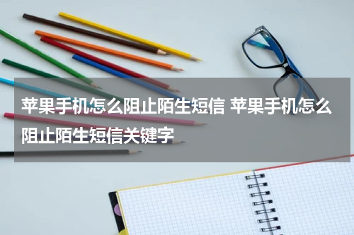 苹果手机怎么阻止陌生短信 苹果手机怎么阻止陌生短信关键字