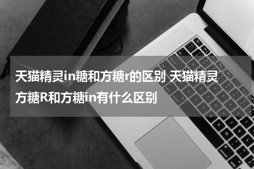 天猫精灵in糖和方糖r的区别 天猫精灵方糖R和方糖in有什么区别