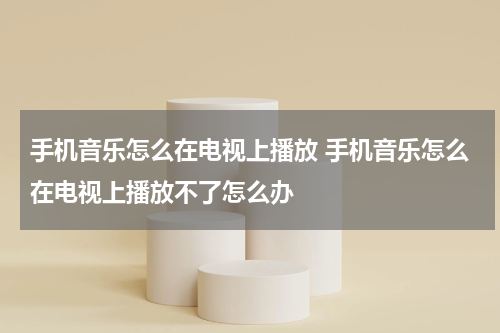 手机音乐怎么在电视上播放 手机音乐怎么在电视上播放不了怎么办