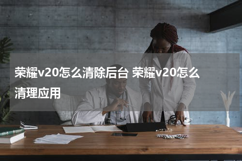 荣耀v20怎么清除后台 荣耀v20怎么清理应用