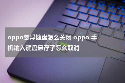 oppo悬浮键盘怎么关闭 oppo 手机输入键盘悬浮了怎么取消