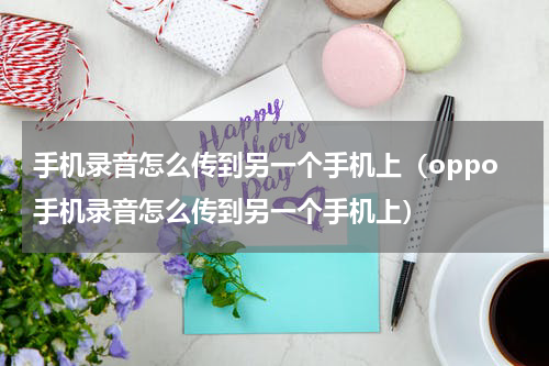 手机录音怎么传到另一个手机上（oppo手机录音怎么传到另一个手机上）