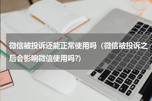微信被投诉还能正常使用吗（微信被投诉之后会影响微信使用吗?）