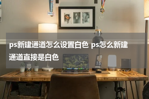 ps新建通道怎么设置白色 ps怎么新建通道直接是白色