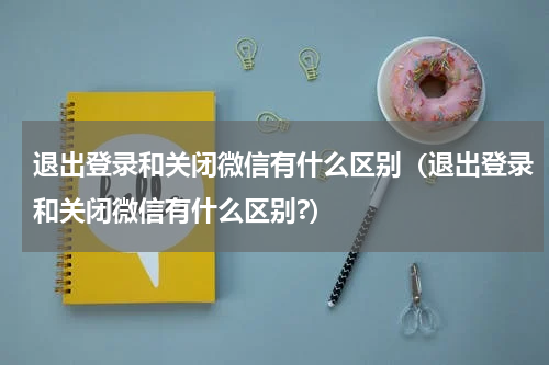 退出登录和关闭微信有什么区别（退出登录和关闭微信有什么区别?）