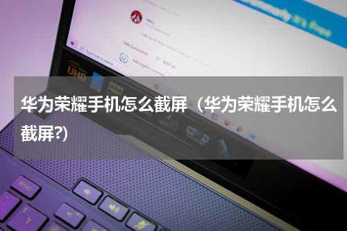 华为荣耀手机怎么截屏（华为荣耀手机怎么截屏?）