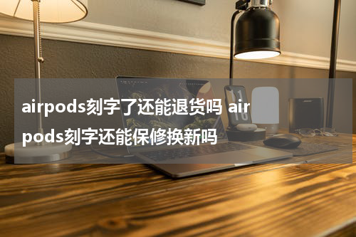 airpods刻字了还能退货吗 airpods刻字还能保修换新吗