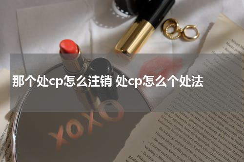 那个处cp怎么注销 处cp怎么个处法