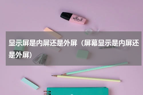 显示屏是内屏还是外屏（屏幕显示是内屏还是外屏）