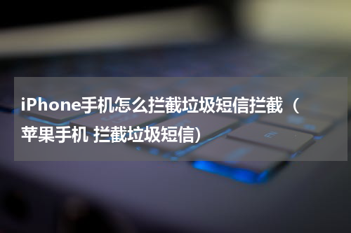iPhone手机怎么拦截垃圾短信拦截（苹果手机 拦截垃圾短信）